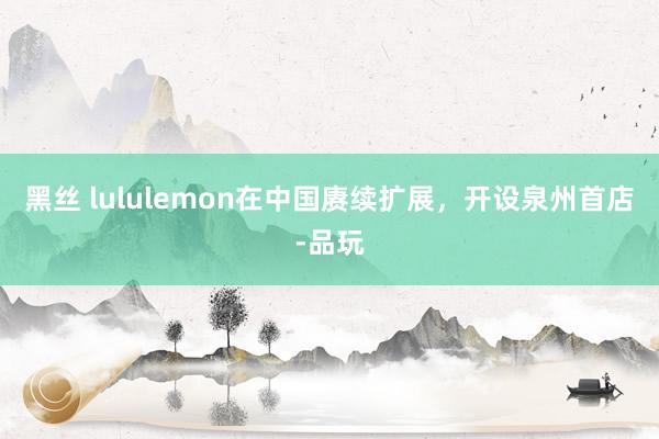 黑丝 lululemon在中国赓续扩展，开设泉州首店-品玩