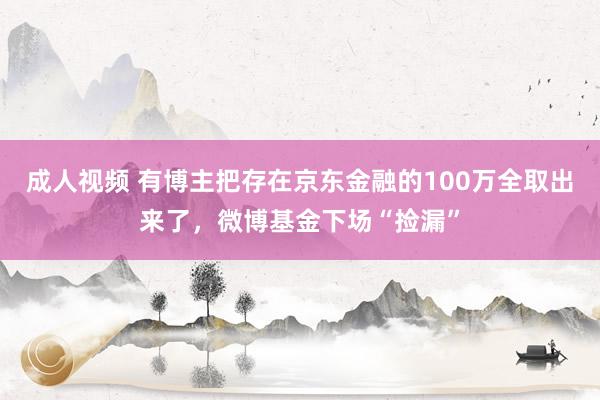 成人视频 有博主把存在京东金融的100万全取出来了，微博基金下场“捡漏”