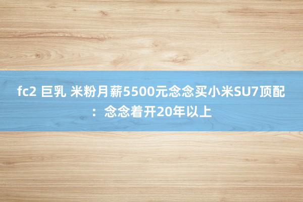 fc2 巨乳 米粉月薪5500元念念买小米SU7顶配：念念着开20年以上