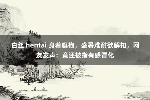 白丝 hentai 身着旗袍，盛暑难耐欲解扣，网友发声：竟还被指有感冒化