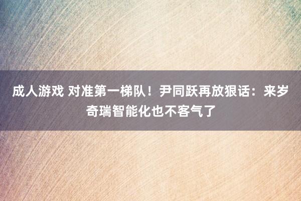 成人游戏 对准第一梯队！尹同跃再放狠话：来岁奇瑞智能化也不客气了