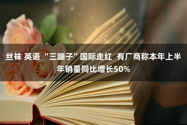 丝袜 英语 “三蹦子”国际走红  有厂商称本年上半年销量同比增长50%