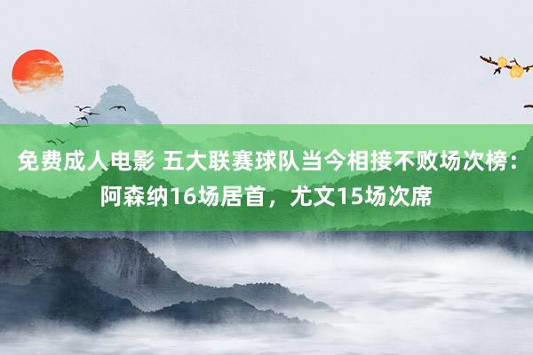 免费成人电影 五大联赛球队当今相接不败场次榜：阿森纳16场居首，尤文15场次席