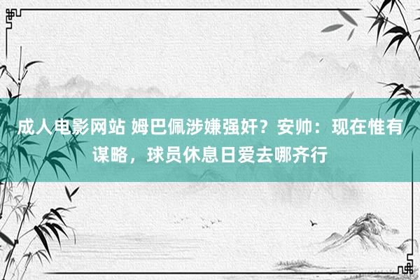 成人电影网站 姆巴佩涉嫌强奸？安帅：现在惟有谋略，球员休息日爱去哪齐行