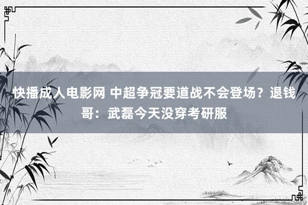 快播成人电影网 中超争冠要道战不会登场？退钱哥：武磊今天没穿考研服