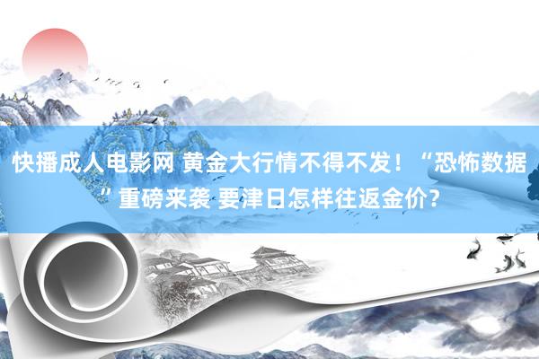 快播成人电影网 黄金大行情不得不发！“恐怖数据”重磅来袭 要津日怎样往返金价？