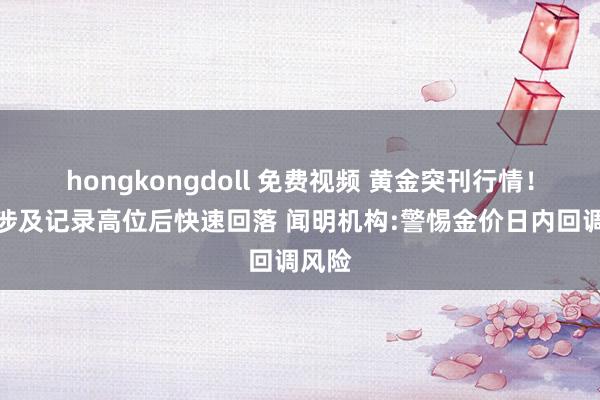 hongkongdoll 免费视频 黄金突刊行情！金价涉及记录高位后快速回落 闻明机构:警惕金价日内回调风险