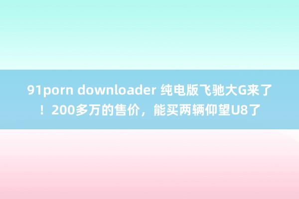 91porn downloader 纯电版飞驰大G来了！200多万的售价，能买两辆仰望U8了