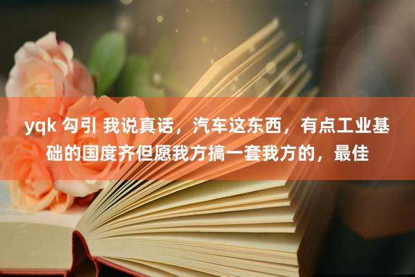 yqk 勾引 我说真话，汽车这东西，有点工业基础的国度齐但愿我方搞一套我方的，最佳