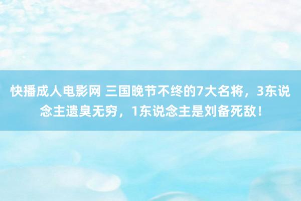 快播成人电影网 三国晚节不终的7大名将，3东说念主遗臭无穷，1东说念主是刘备死敌！