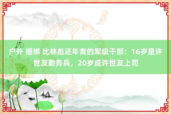 户外 捆绑 比林彪还年青的军级干部：16岁是许世友勤务兵，20岁成许世友上司