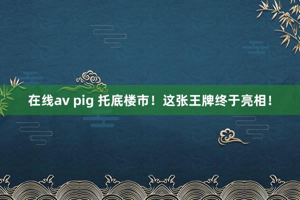 在线av pig 托底楼市！这张王牌终于亮相！