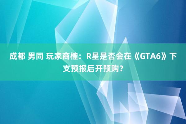 成都 男同 玩家商榷：R星是否会在《GTA6》下支预报后开预购？