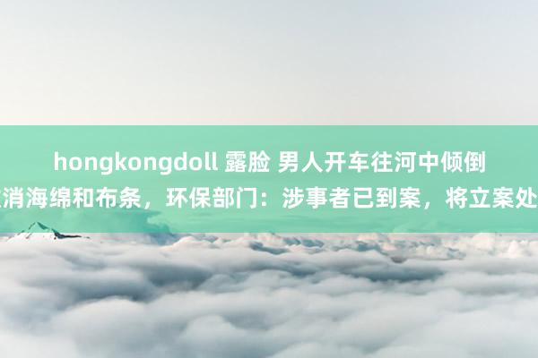 hongkongdoll 露脸 男人开车往河中倾倒撤消海绵和布条，环保部门：涉事者已到案，将立案处置