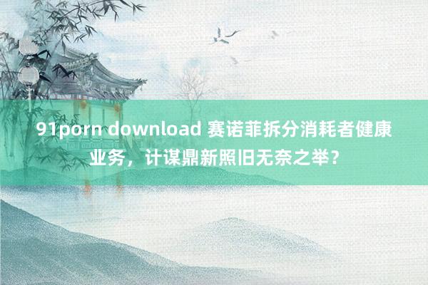 91porn download 赛诺菲拆分消耗者健康业务，计谋鼎新照旧无奈之举？