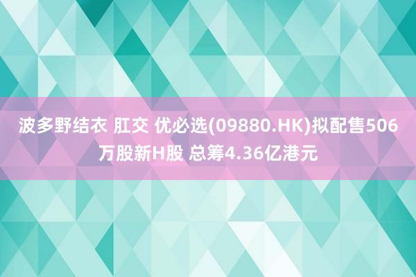 波多野结衣 肛交 优必选(09880.HK)拟配售506万股新H股 总筹4.36亿港元