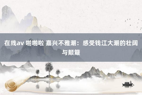 在线av 啪啪啦 嘉兴不雅潮：感受钱江大潮的壮阔与颠簸