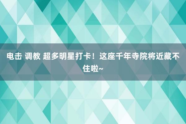 电击 调教 超多明星打卡！这座千年寺院将近藏不住啦~