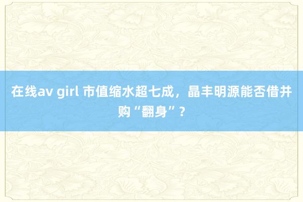 在线av girl 市值缩水超七成，晶丰明源能否借并购“翻身”？