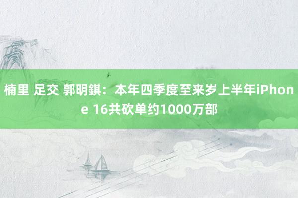 楠里 足交 郭明錤：本年四季度至来岁上半年iPhone 16共砍单约1000万部