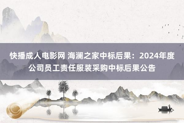 快播成人电影网 海澜之家中标后果：2024年度公司员工责任服装采购中标后果公告