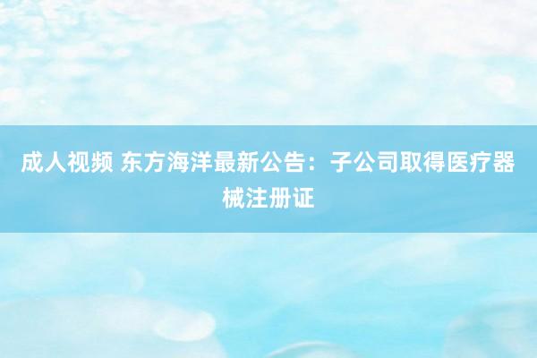 成人视频 东方海洋最新公告：子公司取得医疗器械注册证