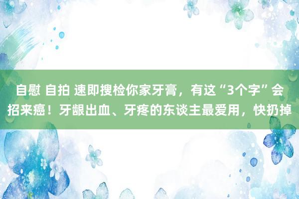 自慰 自拍 速即搜检你家牙膏，有这“3个字”会招来癌！牙龈出血、牙疼的东谈主最爱用，快扔掉