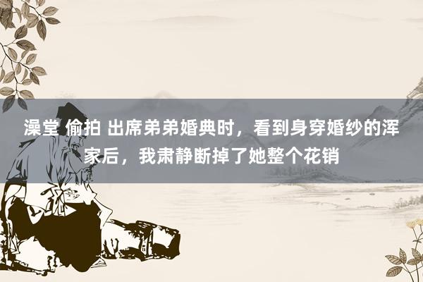 澡堂 偷拍 出席弟弟婚典时，看到身穿婚纱的浑家后，我肃静断掉了她整个花销