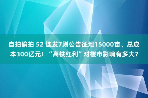 自拍偷拍 52 连发7则公告征地15000亩、总成本300亿元！“高铁红利”对楼市影响有多大？