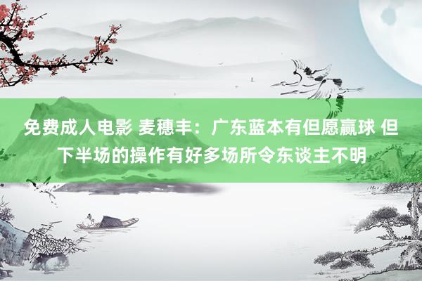 免费成人电影 麦穗丰：广东蓝本有但愿赢球 但下半场的操作有好多场所令东谈主不明