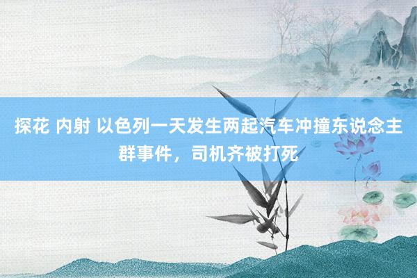 探花 内射 以色列一天发生两起汽车冲撞东说念主群事件，司机齐被打死