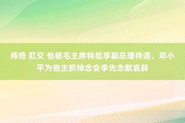 痔疮 肛交 他被毛主席特批享副总理待遇，邓小平为他主抓悼念会李先念默哀辞