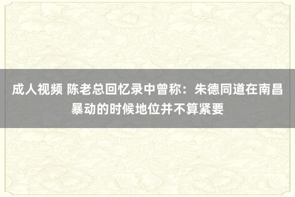 成人视频 陈老总回忆录中曾称：朱德同道在南昌暴动的时候地位并不算紧要