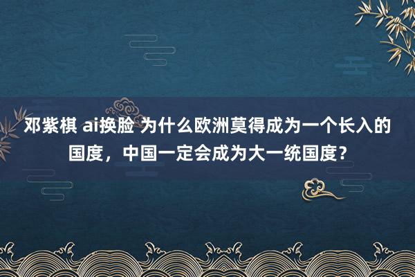 邓紫棋 ai换脸 为什么欧洲莫得成为一个长入的国度，中国一定会成为大一统国度？