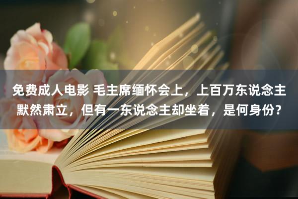 免费成人电影 毛主席缅怀会上，上百万东说念主默然肃立，但有一东说念主却坐着，是何身份？