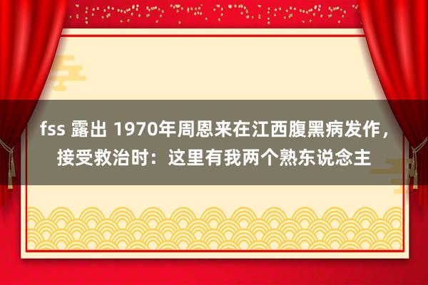 fss 露出 1970年周恩来在江西腹黑病发作，接受救治时：这里有我两个熟东说念主