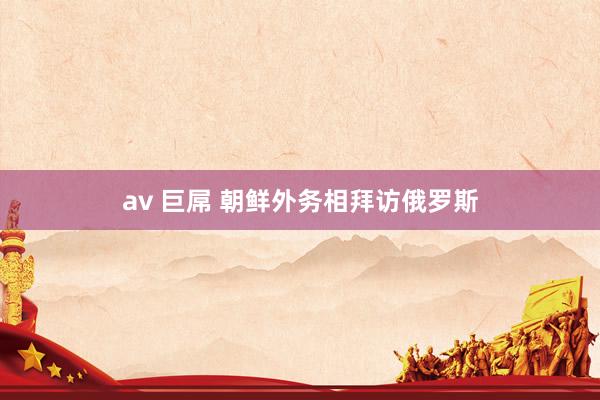 av 巨屌 朝鲜外务相拜访俄罗斯