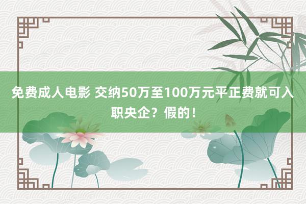 免费成人电影 交纳50万至100万元平正费就可入职央企？假的！