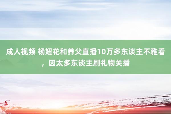 成人视频 杨妞花和养父直播10万多东谈主不雅看，因太多东谈主刷礼物关播