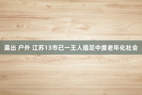 露出 户外 江苏13市已一王人插足中度老年化社会