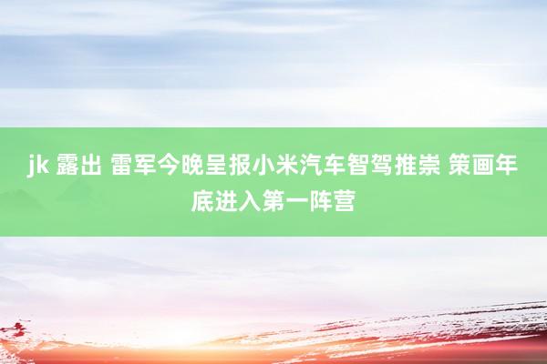 jk 露出 雷军今晚呈报小米汽车智驾推崇 策画年底进入第一阵营