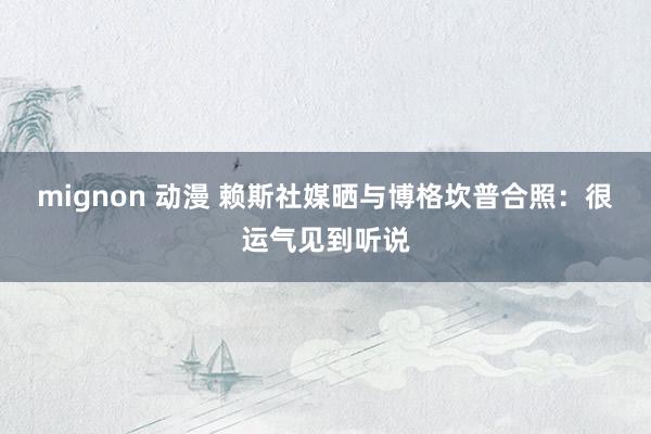 mignon 动漫 赖斯社媒晒与博格坎普合照：很运气见到听说