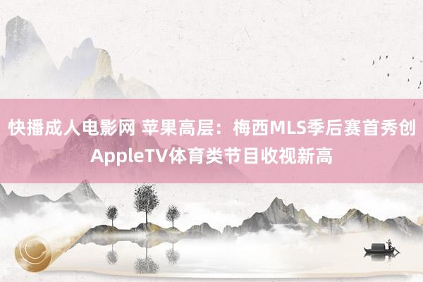 快播成人电影网 苹果高层：梅西MLS季后赛首秀创AppleTV体育类节目收视新高