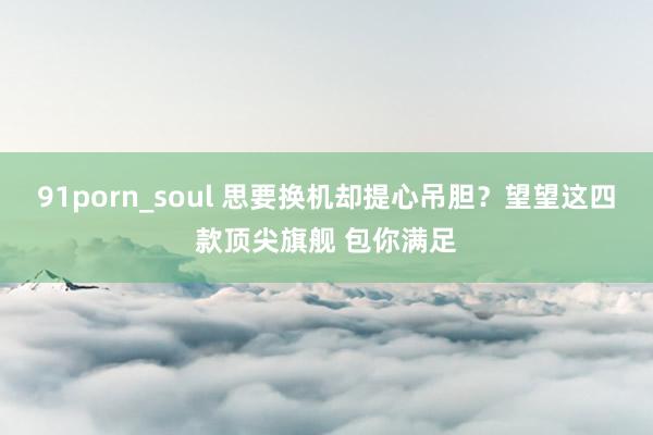 91porn_soul 思要换机却提心吊胆？望望这四款顶尖旗舰 包你满足