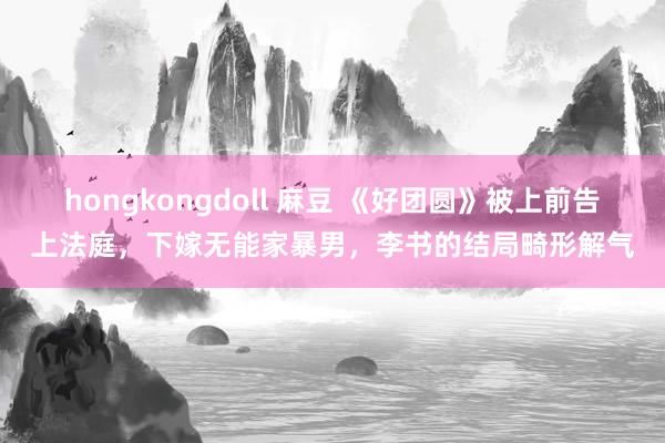 hongkongdoll 麻豆 《好团圆》被上前告上法庭，下嫁无能家暴男，李书的结局畸形解气