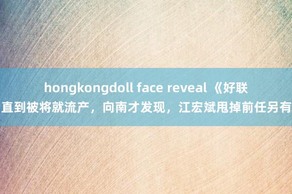 hongkongdoll face reveal 《好联络》直到被将就流产，向南才发现，江宏斌甩掉前任另有原因