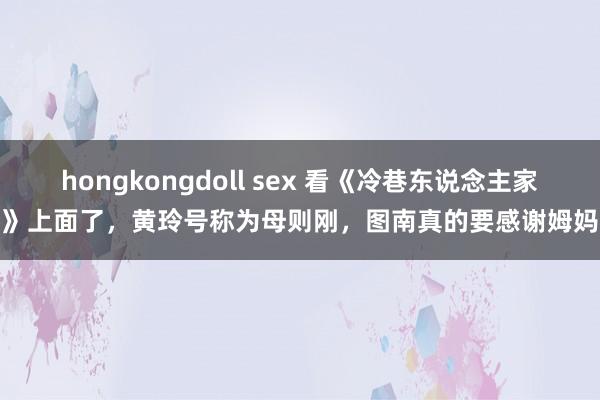 hongkongdoll sex 看《冷巷东说念主家》上面了，黄玲号称为母则刚，图南真的要感谢姆妈