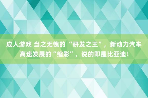 成人游戏 当之无愧的 “研发之王”，新动力汽车高速发展的“缩影”，说的即是比亚迪！