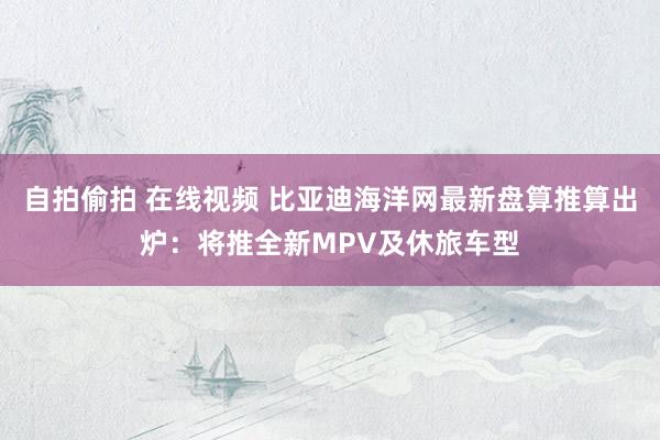 自拍偷拍 在线视频 比亚迪海洋网最新盘算推算出炉：将推全新MPV及休旅车型