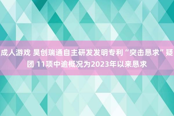 成人游戏 昊创瑞通自主研发发明专利“突击恳求”疑团 11项中逾概况为2023年以来恳求